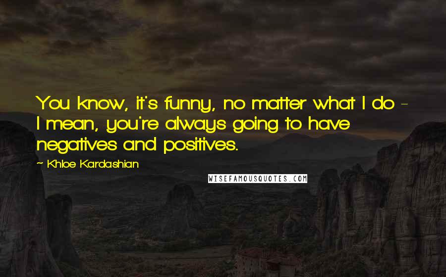 Khloe Kardashian Quotes: You know, it's funny, no matter what I do - I mean, you're always going to have negatives and positives.