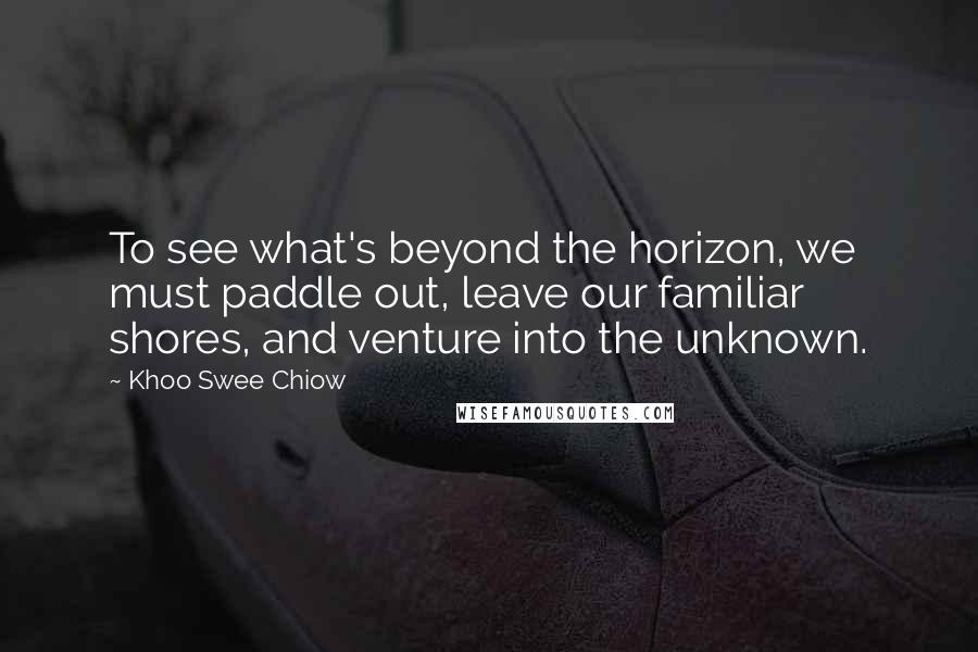 Khoo Swee Chiow Quotes: To see what's beyond the horizon, we must paddle out, leave our familiar shores, and venture into the unknown.