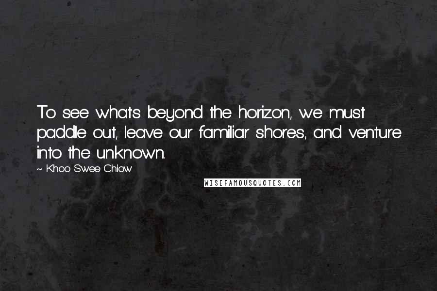 Khoo Swee Chiow Quotes: To see what's beyond the horizon, we must paddle out, leave our familiar shores, and venture into the unknown.
