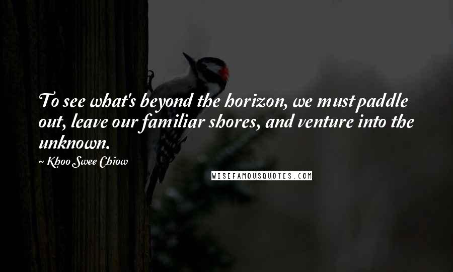 Khoo Swee Chiow Quotes: To see what's beyond the horizon, we must paddle out, leave our familiar shores, and venture into the unknown.