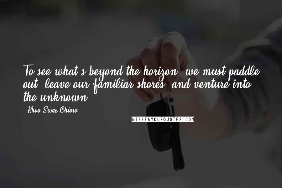 Khoo Swee Chiow Quotes: To see what's beyond the horizon, we must paddle out, leave our familiar shores, and venture into the unknown.