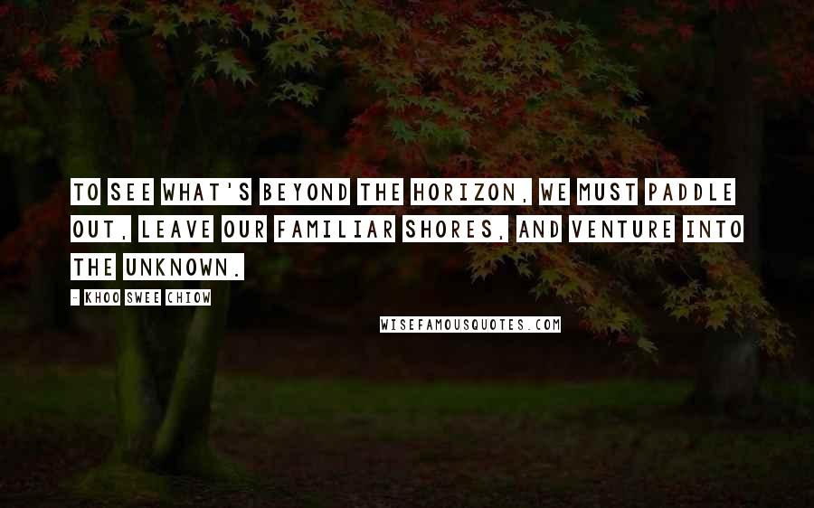 Khoo Swee Chiow Quotes: To see what's beyond the horizon, we must paddle out, leave our familiar shores, and venture into the unknown.