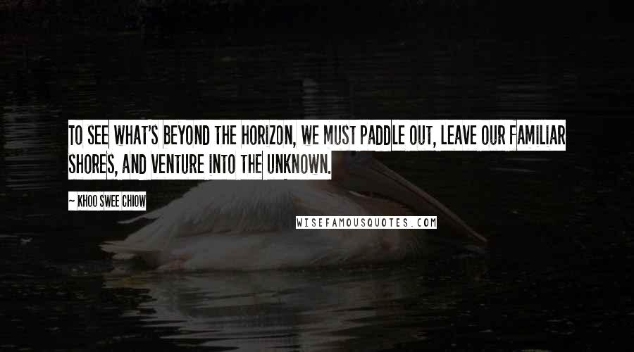 Khoo Swee Chiow Quotes: To see what's beyond the horizon, we must paddle out, leave our familiar shores, and venture into the unknown.