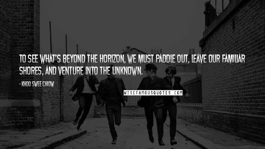 Khoo Swee Chiow Quotes: To see what's beyond the horizon, we must paddle out, leave our familiar shores, and venture into the unknown.