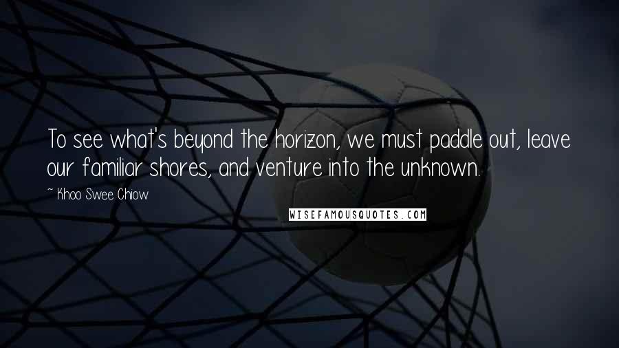 Khoo Swee Chiow Quotes: To see what's beyond the horizon, we must paddle out, leave our familiar shores, and venture into the unknown.