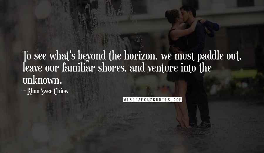 Khoo Swee Chiow Quotes: To see what's beyond the horizon, we must paddle out, leave our familiar shores, and venture into the unknown.