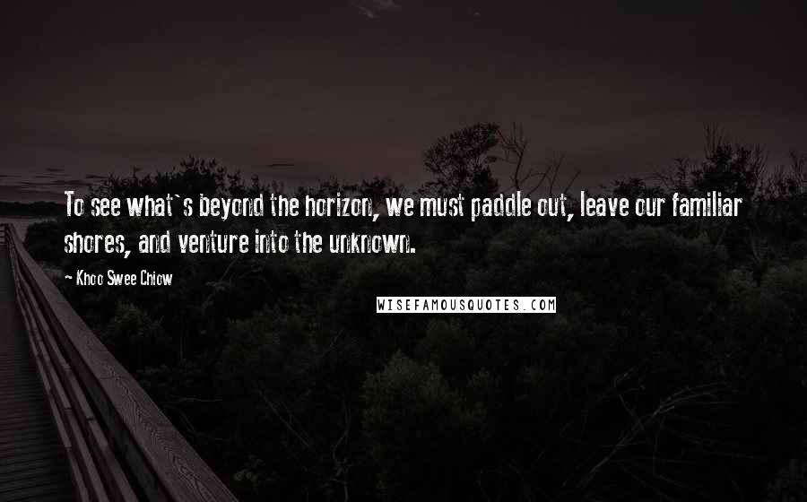 Khoo Swee Chiow Quotes: To see what's beyond the horizon, we must paddle out, leave our familiar shores, and venture into the unknown.