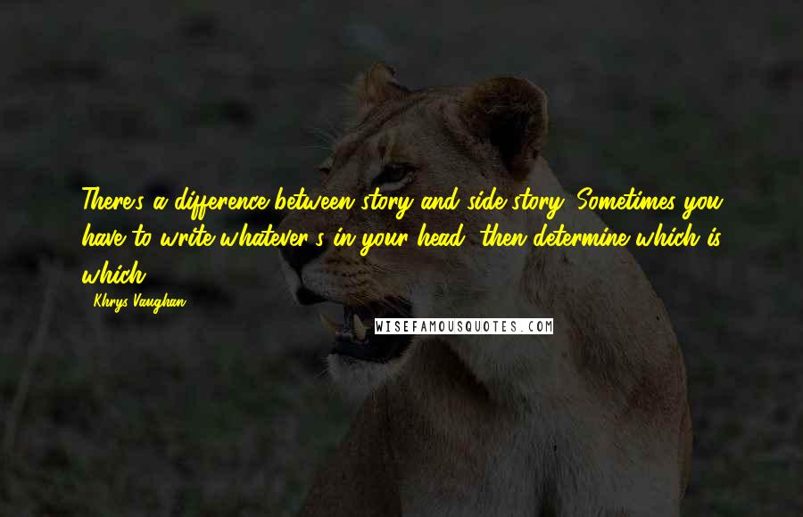 Khrys Vaughan Quotes: There's a difference between story and side-story. Sometimes you have to write whatever's in your head, then determine which is which.