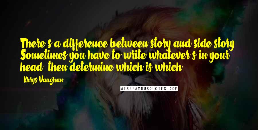 Khrys Vaughan Quotes: There's a difference between story and side-story. Sometimes you have to write whatever's in your head, then determine which is which.