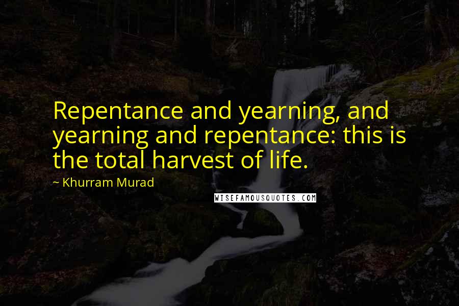 Khurram Murad Quotes: Repentance and yearning, and yearning and repentance: this is the total harvest of life.