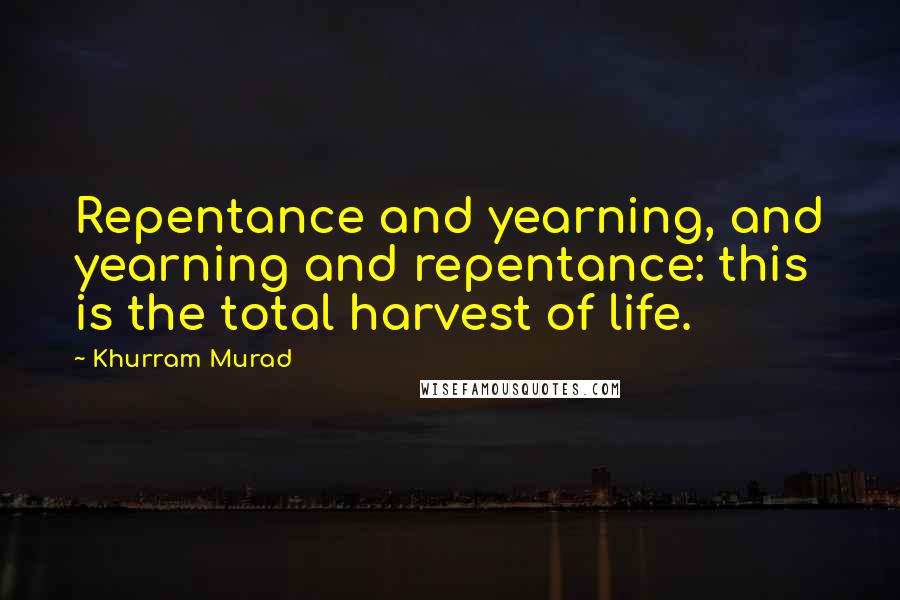 Khurram Murad Quotes: Repentance and yearning, and yearning and repentance: this is the total harvest of life.