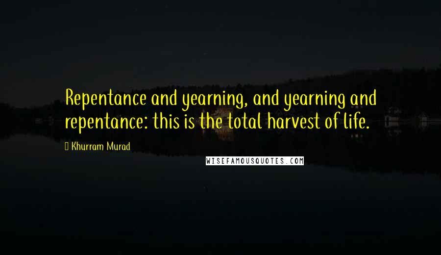 Khurram Murad Quotes: Repentance and yearning, and yearning and repentance: this is the total harvest of life.