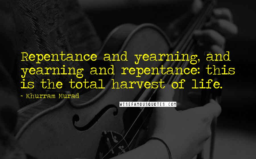 Khurram Murad Quotes: Repentance and yearning, and yearning and repentance: this is the total harvest of life.