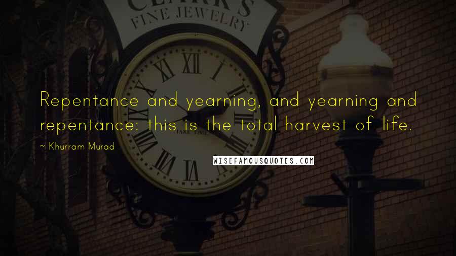 Khurram Murad Quotes: Repentance and yearning, and yearning and repentance: this is the total harvest of life.