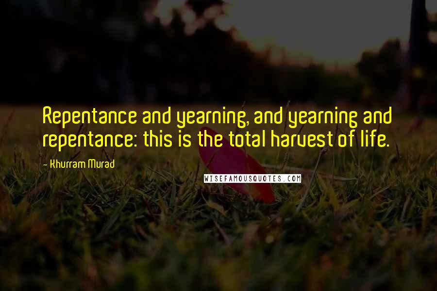 Khurram Murad Quotes: Repentance and yearning, and yearning and repentance: this is the total harvest of life.