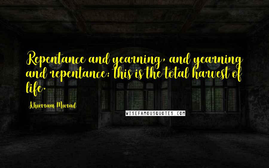 Khurram Murad Quotes: Repentance and yearning, and yearning and repentance: this is the total harvest of life.