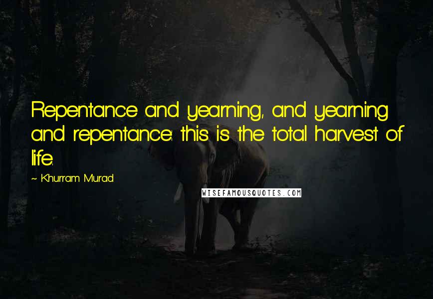 Khurram Murad Quotes: Repentance and yearning, and yearning and repentance: this is the total harvest of life.