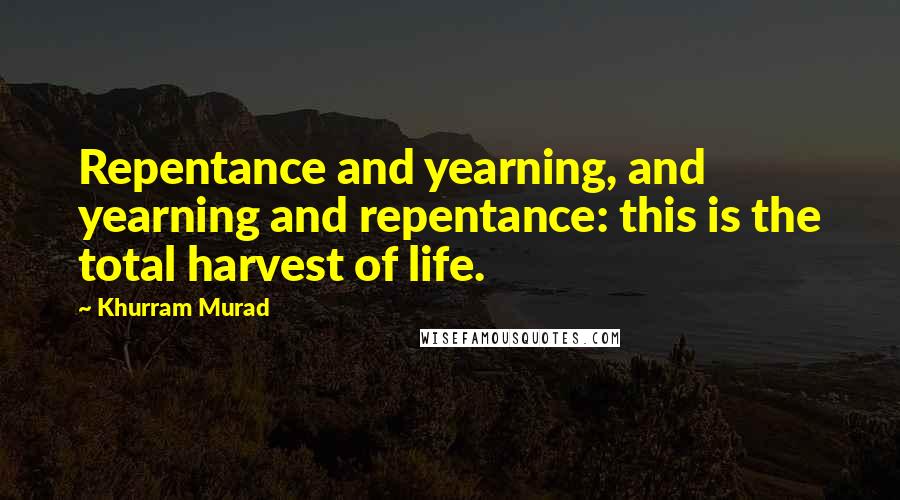 Khurram Murad Quotes: Repentance and yearning, and yearning and repentance: this is the total harvest of life.