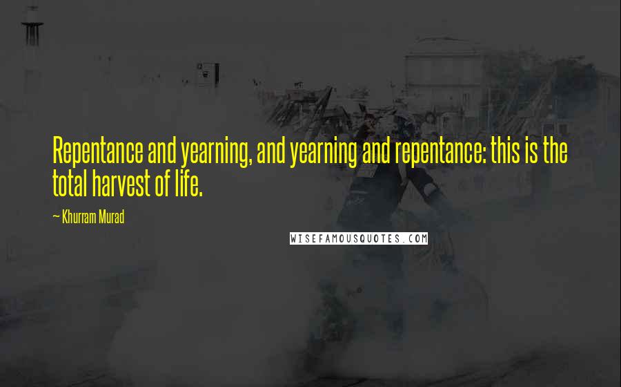 Khurram Murad Quotes: Repentance and yearning, and yearning and repentance: this is the total harvest of life.