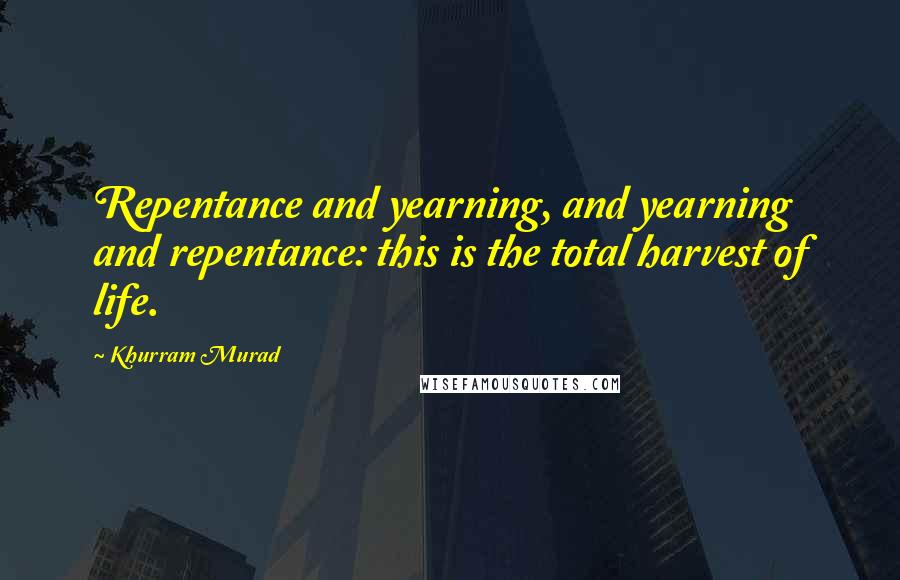 Khurram Murad Quotes: Repentance and yearning, and yearning and repentance: this is the total harvest of life.