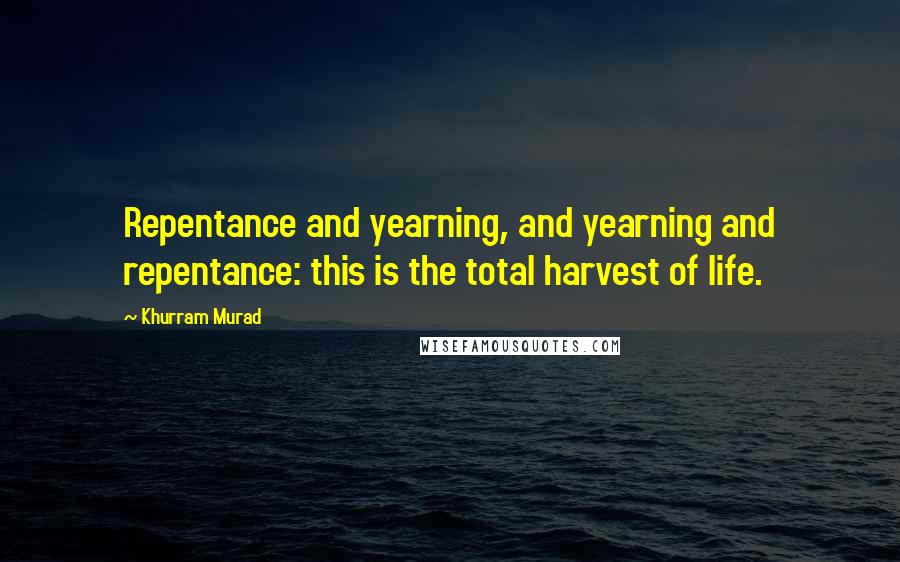 Khurram Murad Quotes: Repentance and yearning, and yearning and repentance: this is the total harvest of life.