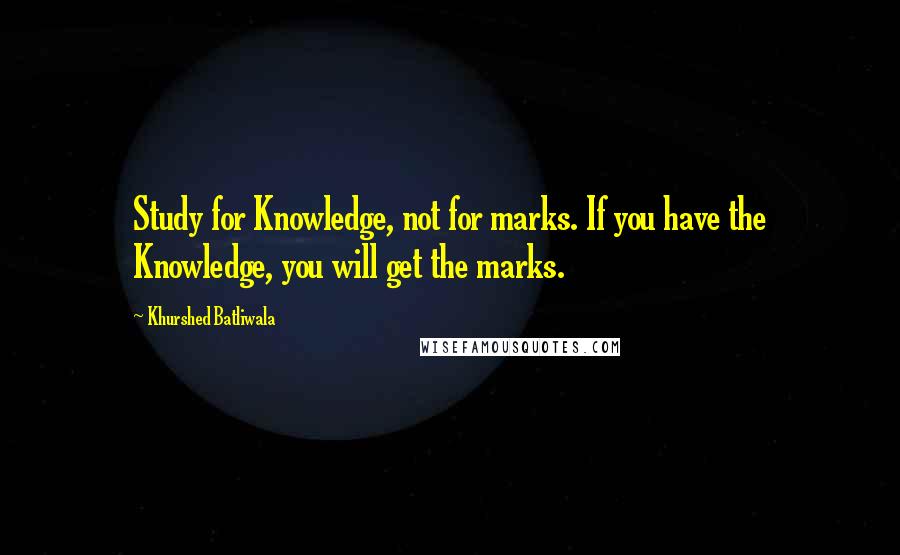 Khurshed Batliwala Quotes: Study for Knowledge, not for marks. If you have the Knowledge, you will get the marks.