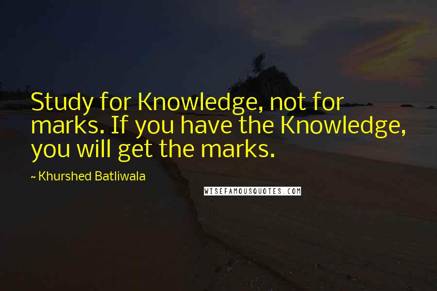 Khurshed Batliwala Quotes: Study for Knowledge, not for marks. If you have the Knowledge, you will get the marks.
