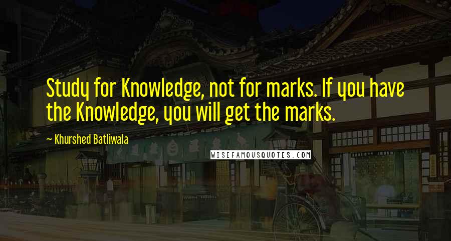 Khurshed Batliwala Quotes: Study for Knowledge, not for marks. If you have the Knowledge, you will get the marks.