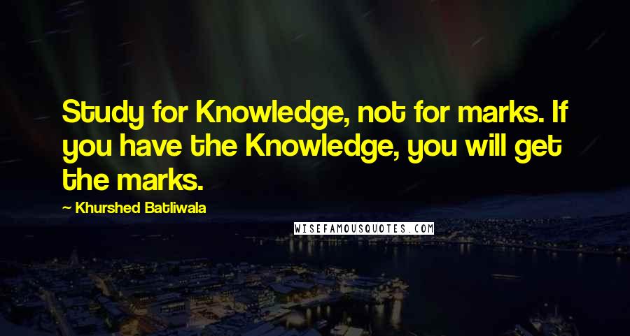 Khurshed Batliwala Quotes: Study for Knowledge, not for marks. If you have the Knowledge, you will get the marks.