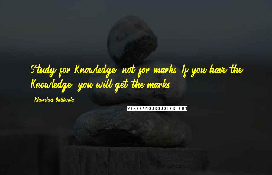 Khurshed Batliwala Quotes: Study for Knowledge, not for marks. If you have the Knowledge, you will get the marks.