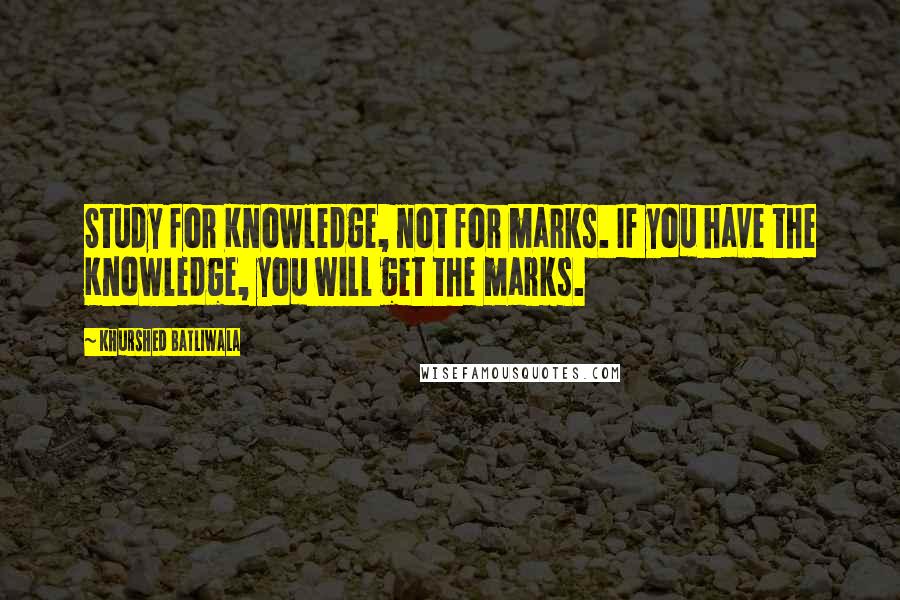 Khurshed Batliwala Quotes: Study for Knowledge, not for marks. If you have the Knowledge, you will get the marks.