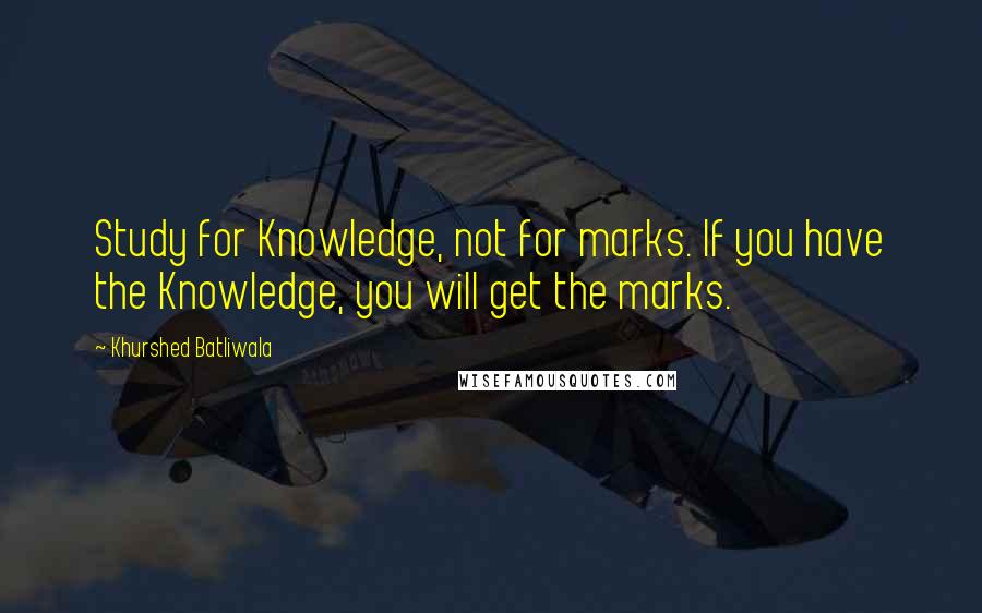 Khurshed Batliwala Quotes: Study for Knowledge, not for marks. If you have the Knowledge, you will get the marks.