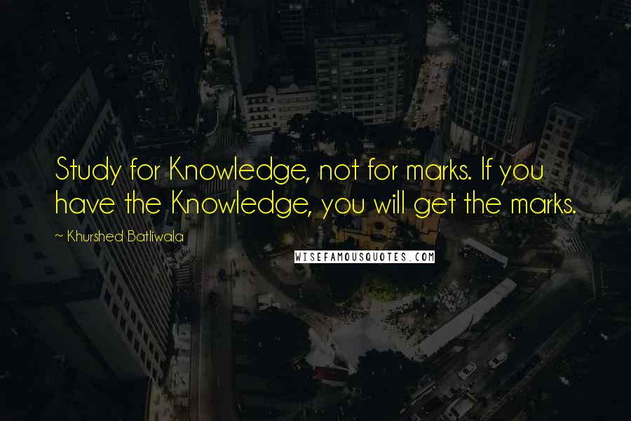 Khurshed Batliwala Quotes: Study for Knowledge, not for marks. If you have the Knowledge, you will get the marks.