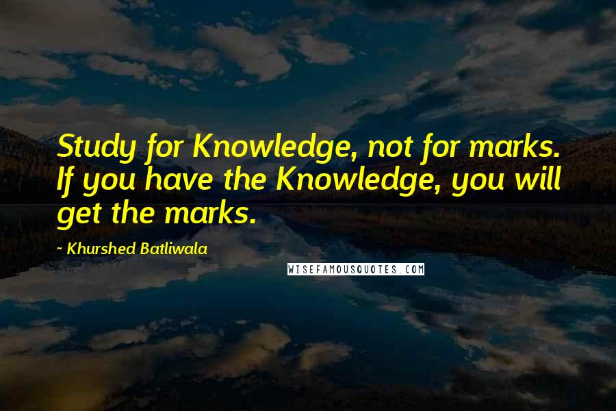 Khurshed Batliwala Quotes: Study for Knowledge, not for marks. If you have the Knowledge, you will get the marks.