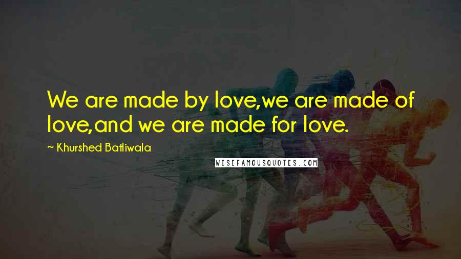 Khurshed Batliwala Quotes: We are made by love,we are made of love,and we are made for love.