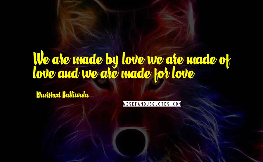 Khurshed Batliwala Quotes: We are made by love,we are made of love,and we are made for love.