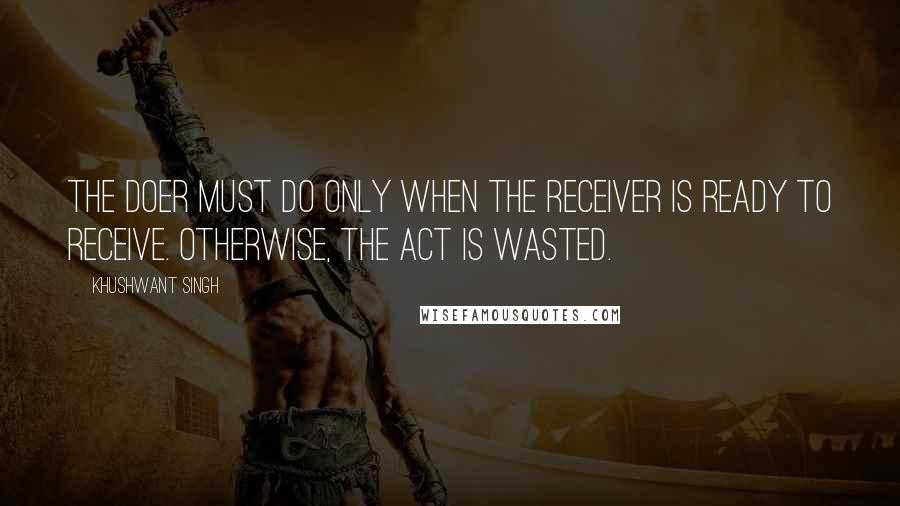 Khushwant Singh Quotes: The doer must do only when the receiver is ready to receive. Otherwise, the act is wasted.