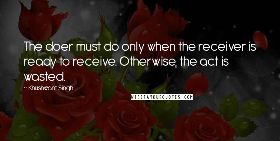 Khushwant Singh Quotes: The doer must do only when the receiver is ready to receive. Otherwise, the act is wasted.