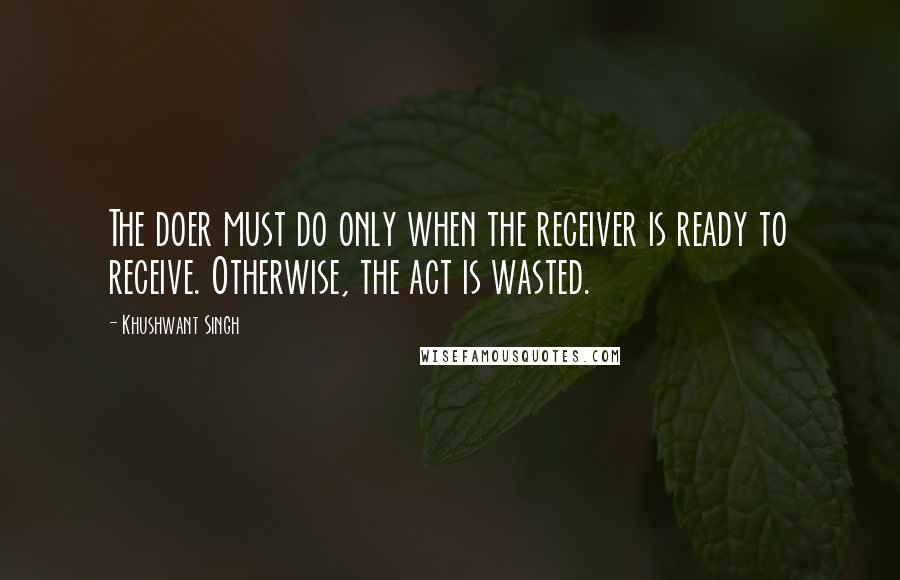 Khushwant Singh Quotes: The doer must do only when the receiver is ready to receive. Otherwise, the act is wasted.