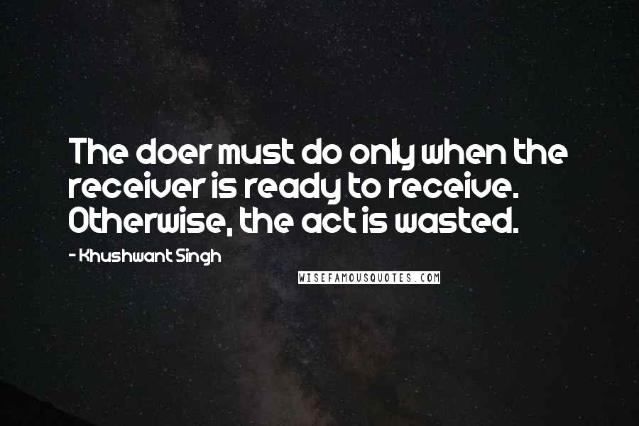 Khushwant Singh Quotes: The doer must do only when the receiver is ready to receive. Otherwise, the act is wasted.