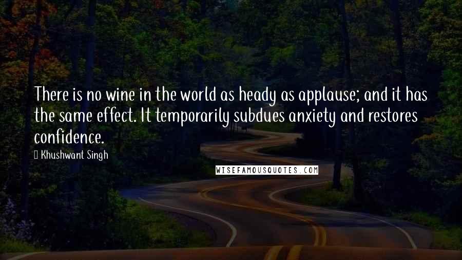 Khushwant Singh Quotes: There is no wine in the world as heady as applause; and it has the same effect. It temporarily subdues anxiety and restores confidence.