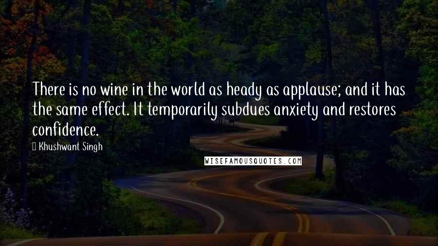 Khushwant Singh Quotes: There is no wine in the world as heady as applause; and it has the same effect. It temporarily subdues anxiety and restores confidence.