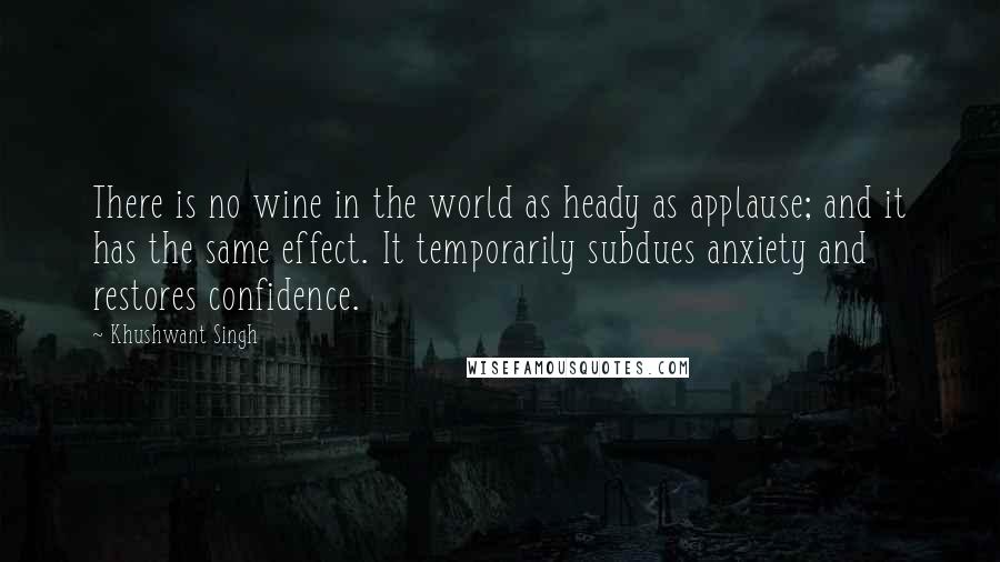 Khushwant Singh Quotes: There is no wine in the world as heady as applause; and it has the same effect. It temporarily subdues anxiety and restores confidence.