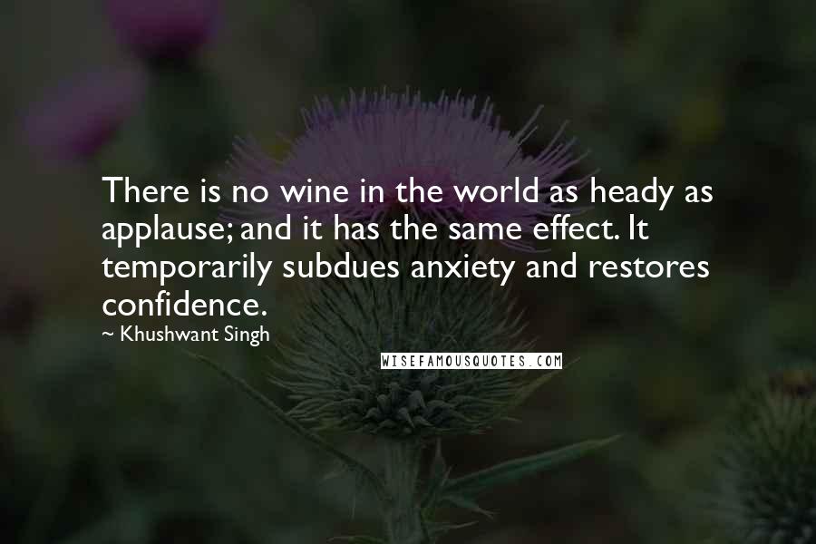 Khushwant Singh Quotes: There is no wine in the world as heady as applause; and it has the same effect. It temporarily subdues anxiety and restores confidence.