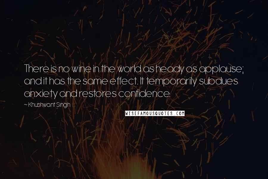 Khushwant Singh Quotes: There is no wine in the world as heady as applause; and it has the same effect. It temporarily subdues anxiety and restores confidence.