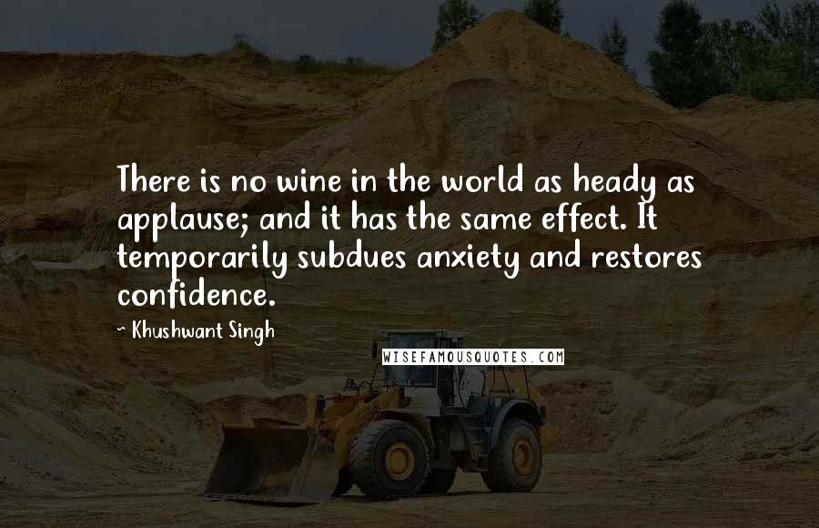 Khushwant Singh Quotes: There is no wine in the world as heady as applause; and it has the same effect. It temporarily subdues anxiety and restores confidence.
