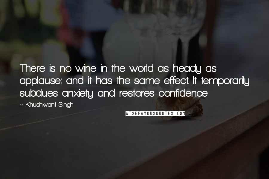 Khushwant Singh Quotes: There is no wine in the world as heady as applause; and it has the same effect. It temporarily subdues anxiety and restores confidence.