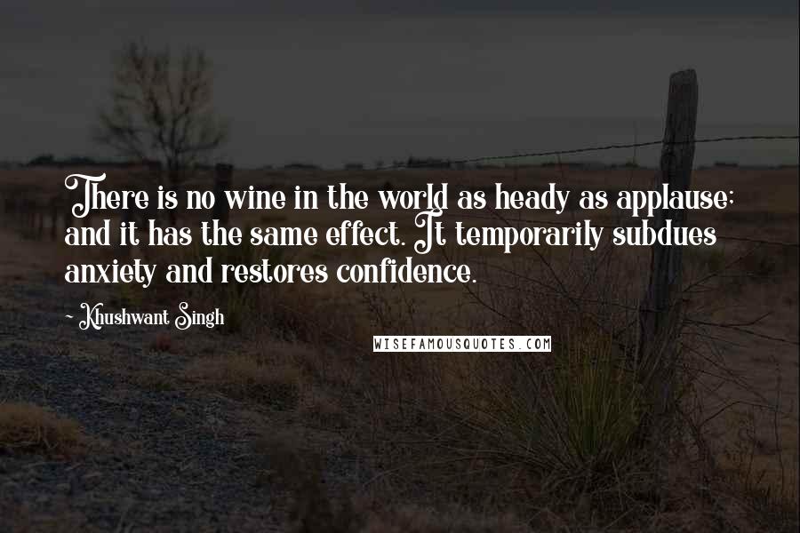 Khushwant Singh Quotes: There is no wine in the world as heady as applause; and it has the same effect. It temporarily subdues anxiety and restores confidence.