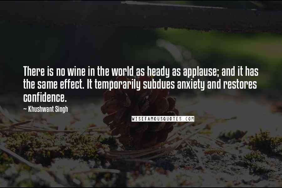 Khushwant Singh Quotes: There is no wine in the world as heady as applause; and it has the same effect. It temporarily subdues anxiety and restores confidence.