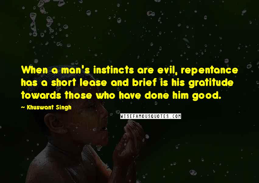 Khuswant Singh Quotes: When a man's instincts are evil, repentance has a short lease and brief is his gratitude towards those who have done him good.